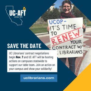 Blue and yellow graphic with UC-AFT logo and picture of a librarian holding a poster which reads: "UCOP-It's time to renew your contract with UC librarians" Text below the graphic reads: "SAVE THE DATE: UC Librarians' contract negotiations begin Nov. 7 and UC-AFT will be hosting actions on campuses statewide to support our table team. Join an action on your campus to show your solidarity! uclibrarians.com" 