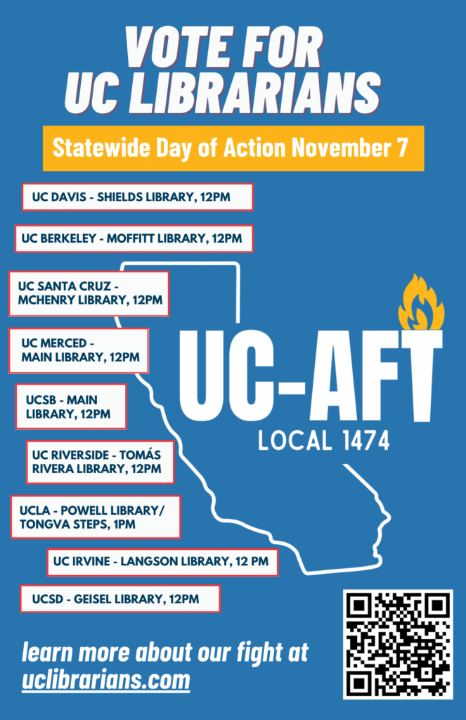 Vote for UC Librarians - Statewide Day of Action November 7UC Davis - Shields Library, 12pm UC Berkeley - Moffitt Library, 12pm UC Santa Cruz - McHenry Library, 12pm UC Merced - Main Library, 12pm UCSB - Main Library, 12pm UC Riverside - Tomás Rivera Library, 12pm UCLA - Powell Library/Tongva Steps, 1pm UC Irving - Langdon Library, 12pm UCSD - Geisel Library, 12pm